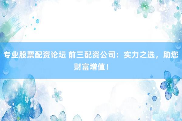 专业股票配资论坛 前三配资公司：实力之选，助您财富增值！