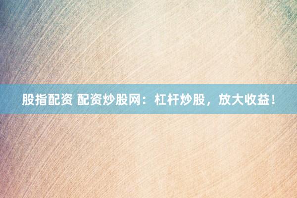 股指配资 配资炒股网：杠杆炒股，放大收益！