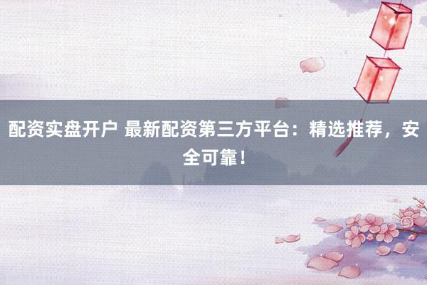 配资实盘开户 最新配资第三方平台：精选推荐，安全可靠！