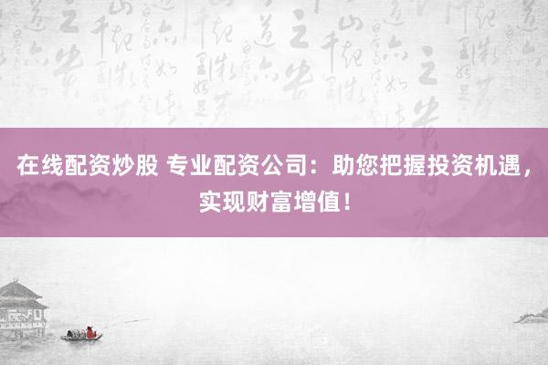 在线配资炒股 专业配资公司：助您把握投资机遇，实现财富增值！