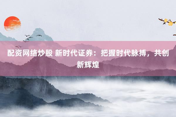配资网络炒股 新时代证券：把握时代脉搏，共创新辉煌