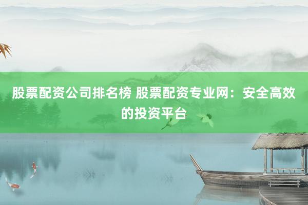 股票配资公司排名榜 股票配资专业网：安全高效的投资平台