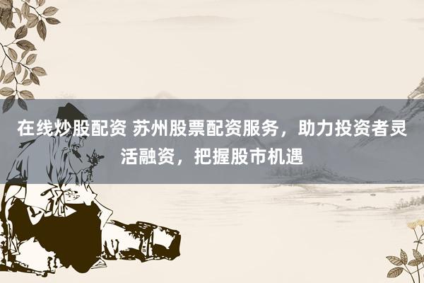 在线炒股配资 苏州股票配资服务，助力投资者灵活融资，把握股市机遇
