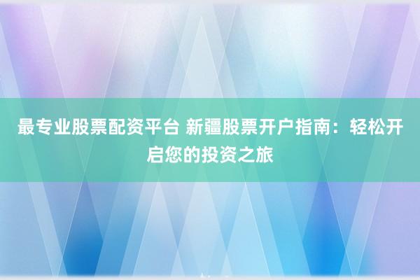 最专业股票配资平台 新疆股票开户指南：轻松开启您的投资之旅