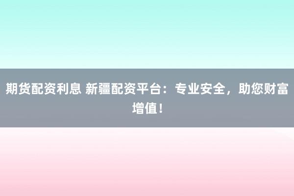 期货配资利息 新疆配资平台：专业安全，助您财富增值！