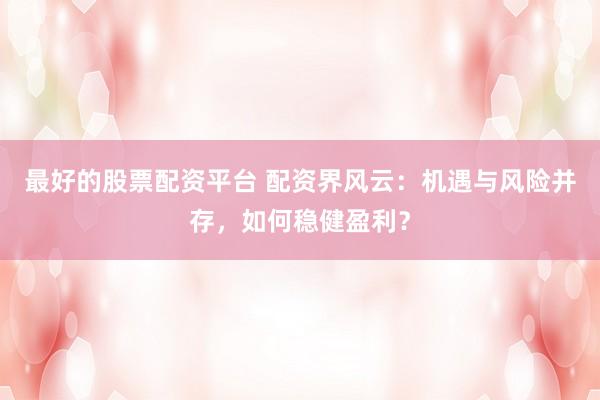 最好的股票配资平台 配资界风云：机遇与风险并存，如何稳健盈利？