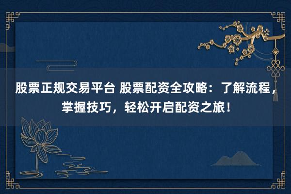 股票正规交易平台 股票配资全攻略：了解流程，掌握技巧，轻松开启配资之旅！