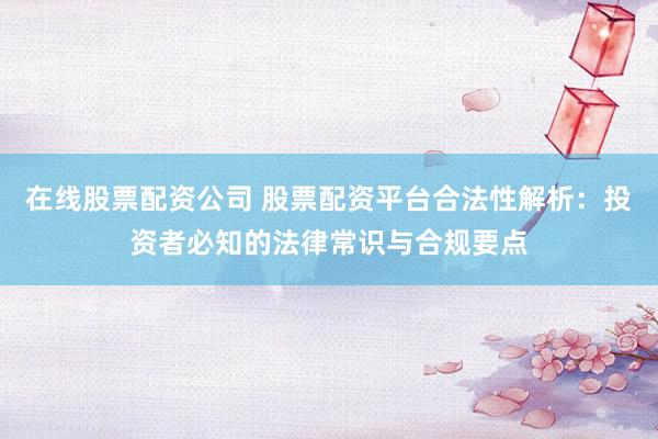 在线股票配资公司 股票配资平台合法性解析：投资者必知的法律常识与合规要点