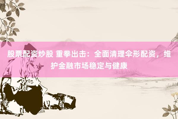 股票配资炒股 重拳出击：全面清理伞形配资，维护金融市场稳定与健康