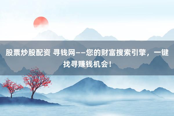 股票炒股配资 寻钱网——您的财富搜索引擎，一键找寻赚钱机会！