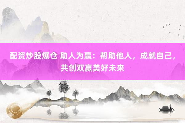 配资炒股爆仓 助人为赢：帮助他人，成就自己，共创双赢美好未来