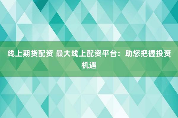 线上期货配资 最大线上配资平台：助您把握投资机遇