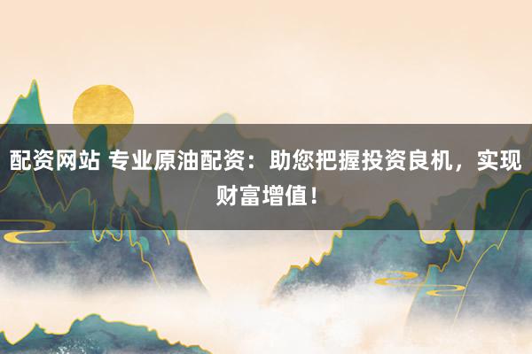 配资网站 专业原油配资：助您把握投资良机，实现财富增值！