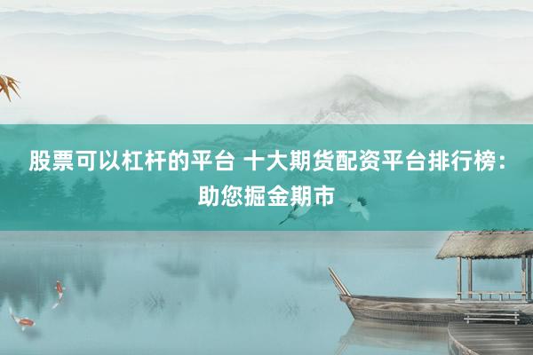股票可以杠杆的平台 十大期货配资平台排行榜：助您掘金期市
