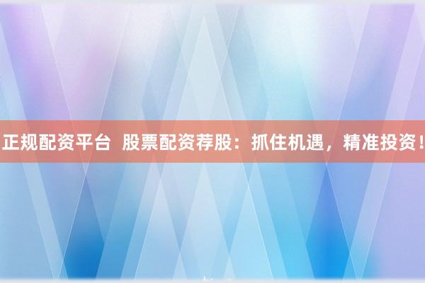 正规配资平台  股票配资荐股：抓住机遇，精准投资！
