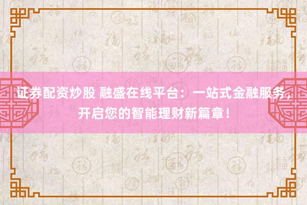 证券配资炒股 融盛在线平台：一站式金融服务，开启您的智能理财新篇章！