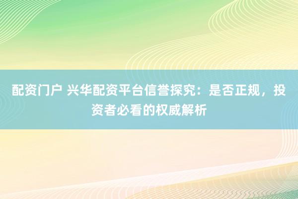 配资门户 兴华配资平台信誉探究：是否正规，投资者必看的权威解析