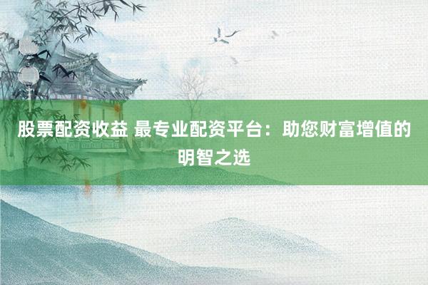股票配资收益 最专业配资平台：助您财富增值的明智之选
