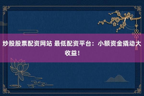 炒股股票配资网站 最低配资平台：小额资金撬动大收益！