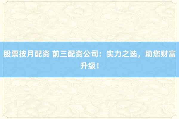 股票按月配资 前三配资公司：实力之选，助您财富升级！
