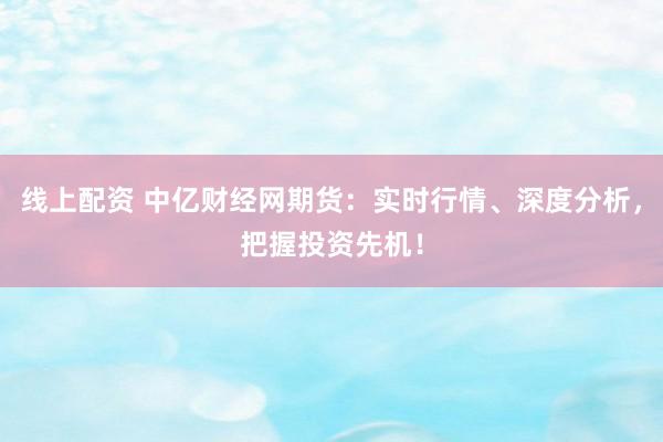 线上配资 中亿财经网期货：实时行情、深度分析，把握投资先机！