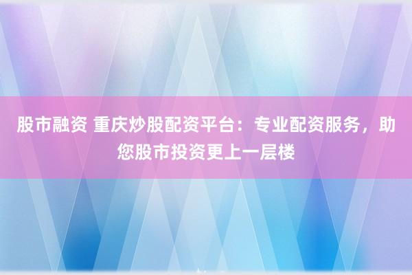 股市融资 重庆炒股配资平台：专业配资服务，助您股市投资更上一层楼