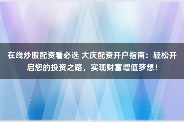 在线炒股配资看必选 大庆配资开户指南：轻松开启您的投资之路，实现财富增值梦想！