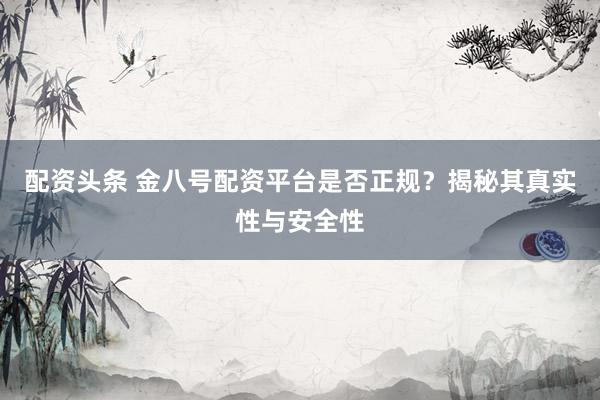 配资头条 金八号配资平台是否正规？揭秘其真实性与安全性