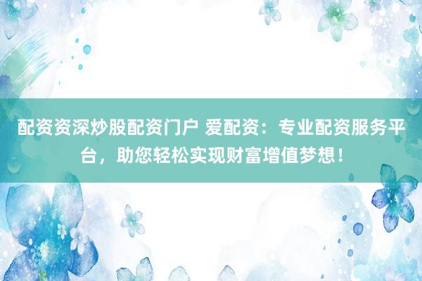 配资资深炒股配资门户 爱配资：专业配资服务平台，助您轻松实现财富增值梦想！