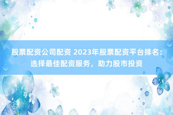 股票配资公司配资 2023年股票配资平台排名：选择最佳配资服务，助力股市投资
