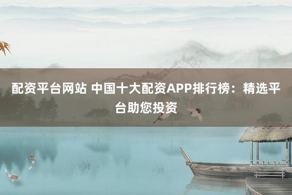 配资平台网站 中国十大配资APP排行榜：精选平台助您投资