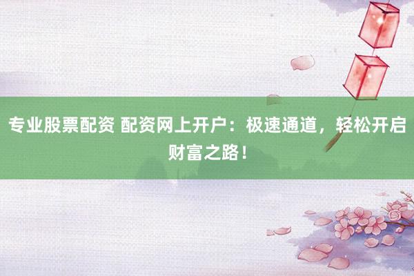 专业股票配资 配资网上开户：极速通道，轻松开启财富之路！