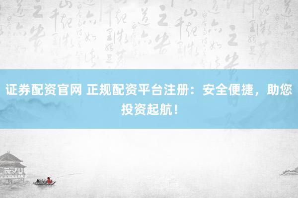 证券配资官网 正规配资平台注册：安全便捷，助您投资起航！