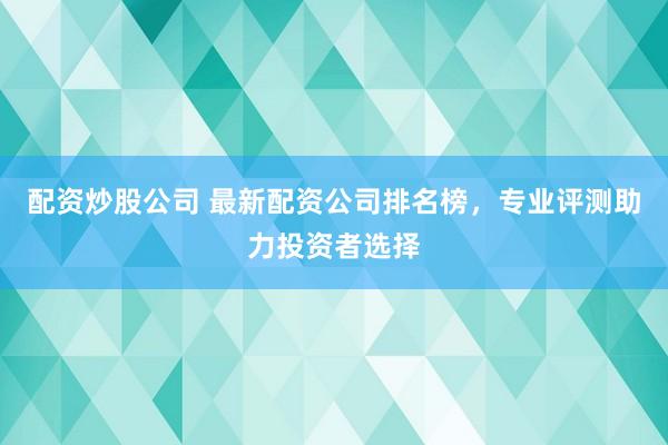 配资炒股公司 最新配资公司排名榜，专业评测助力投资者选择