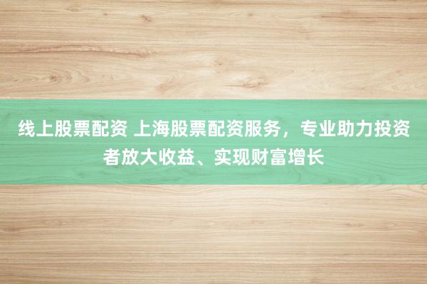 线上股票配资 上海股票配资服务，专业助力投资者放大收益、实现财富增长