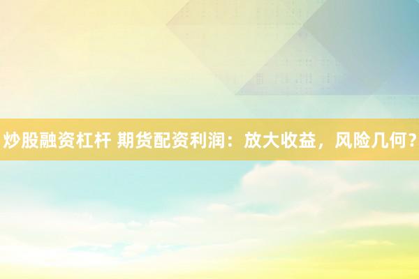 炒股融资杠杆 期货配资利润：放大收益，风险几何？