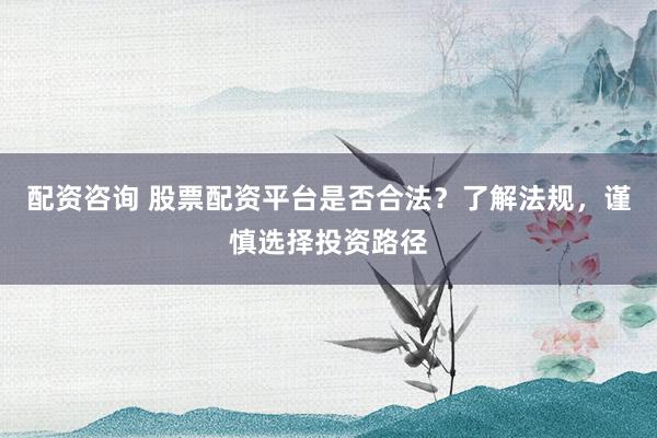 配资咨询 股票配资平台是否合法？了解法规，谨慎选择投资路径