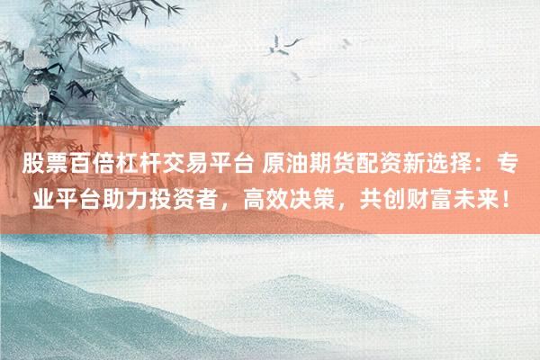 股票百倍杠杆交易平台 原油期货配资新选择：专业平台助力投资者，高效决策，共创财富未来！