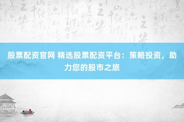 股票配资官网 精选股票配资平台：策略投资，助力您的股市之旅