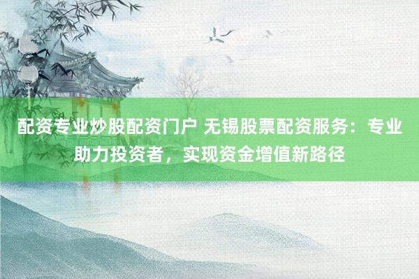 配资专业炒股配资门户 无锡股票配资服务：专业助力投资者，实现资金增值新路径