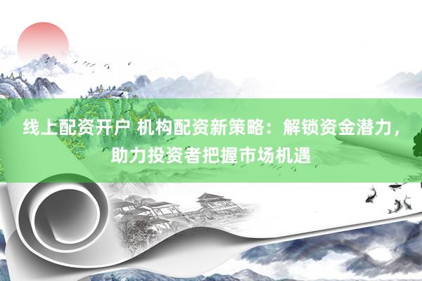 线上配资开户 机构配资新策略：解锁资金潜力，助力投资者把握市场机遇