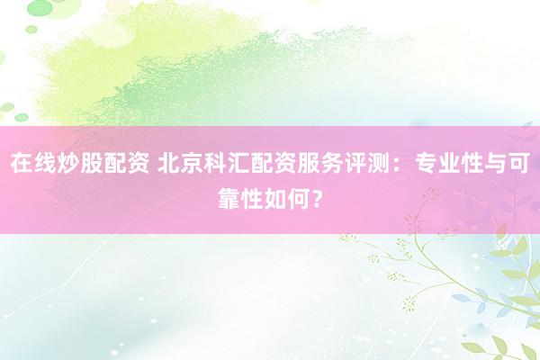 在线炒股配资 北京科汇配资服务评测：专业性与可靠性如何？