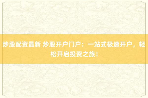 炒股配资最新 炒股开户门户：一站式极速开户，轻松开启投资之旅！