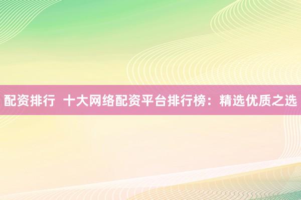 配资排行  十大网络配资平台排行榜：精选优质之选