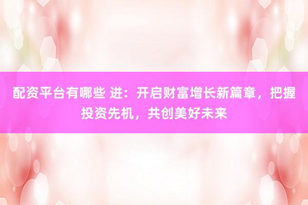 配资平台有哪些 进：开启财富增长新篇章，把握投资先机，共创美好未来