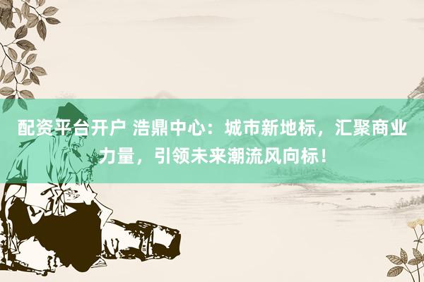 配资平台开户 浩鼎中心：城市新地标，汇聚商业力量，引领未来潮流风向标！