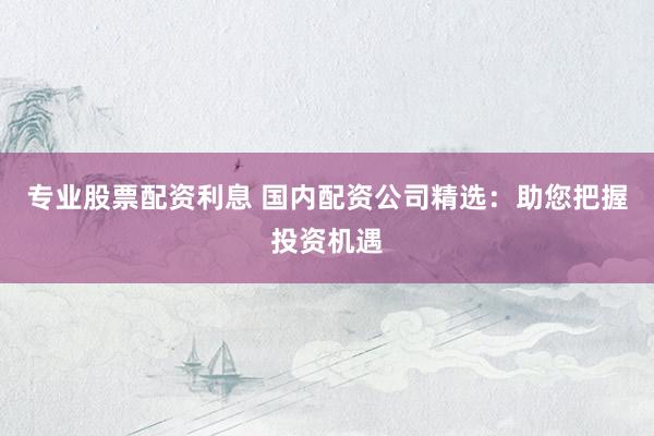 专业股票配资利息 国内配资公司精选：助您把握投资机遇