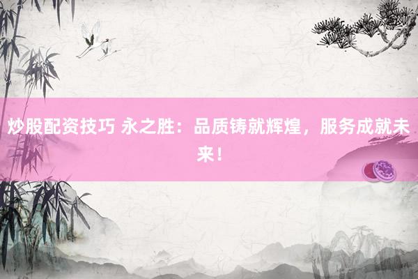 炒股配资技巧 永之胜：品质铸就辉煌，服务成就未来！