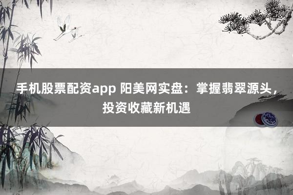 手机股票配资app 阳美网实盘：掌握翡翠源头，投资收藏新机遇