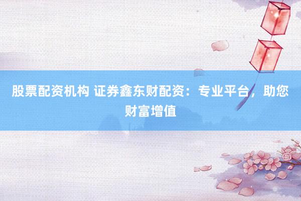 股票配资机构 证券鑫东财配资：专业平台，助您财富增值